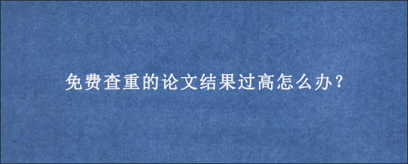 免费查重的论文结果过高怎么办？