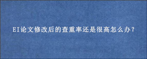 EI论文修改后的查重率还是很高怎么办？