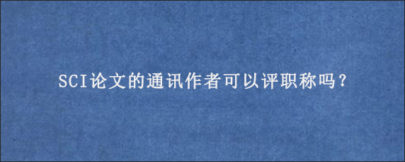 SCI论文的通讯作者可以评职称吗？