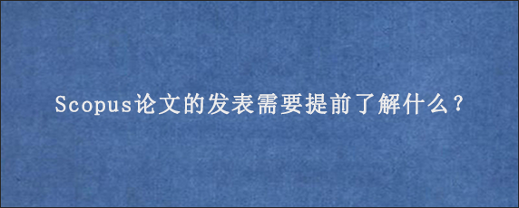 Scopus论文的发表需要提前了解什么？