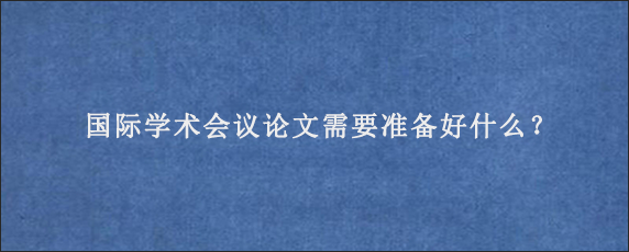 国际学术会议论文需要准备好什么？