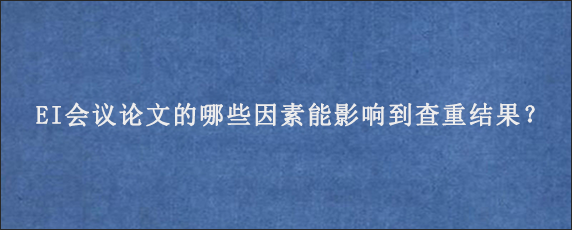 EI会议论文的哪些因素能影响到查重结果？