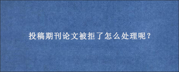 投稿期刊论文被拒了怎么处理呢？