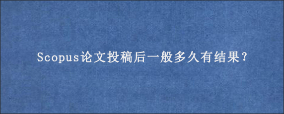 Scopus论文投稿后一般多久有结果？