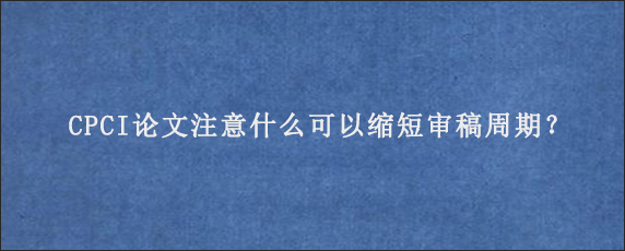 CPCI论文注意什么可以缩短审稿周期？