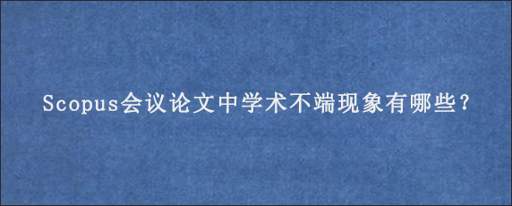 Scopus会议论文中学术不端现象有哪些？