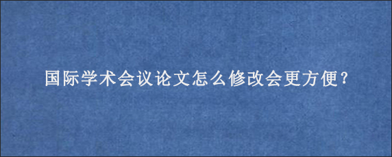 国际学术会议论文怎么修改会更方便？