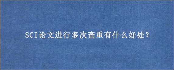 SCI论文进行多次查重有什么好处？