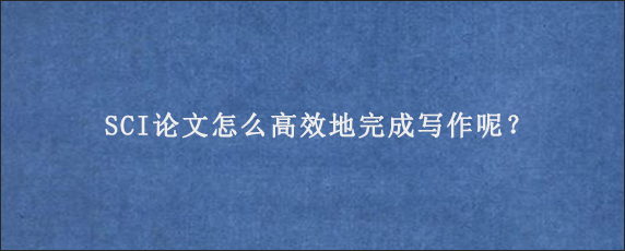 SCI论文怎么高效地完成写作呢？