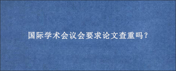 国际学术会议会要求论文查重吗？