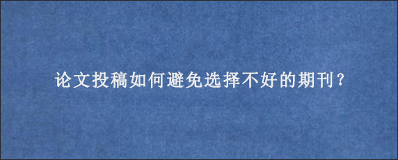 论文投稿如何避免选择不好的期刊？