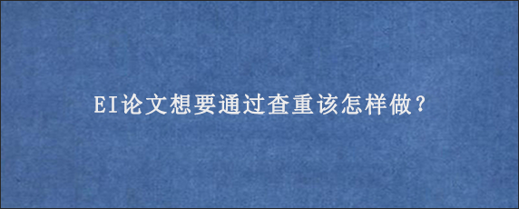 EI论文想要通过查重该怎样做？