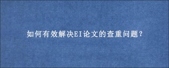 如何有效解决EI论文的查重问题？