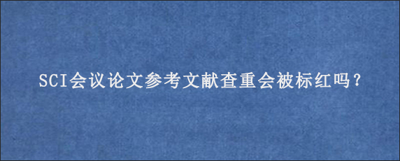 SCI会议论文参考文献查重会被标红吗？