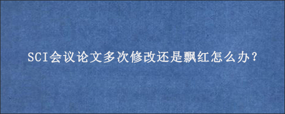 SCI会议论文多次修改还是飘红怎么办？