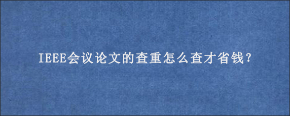 IEEE会议论文的查重怎么查才省钱？