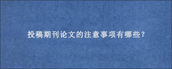 投稿期刊论文的注意事项有哪些？