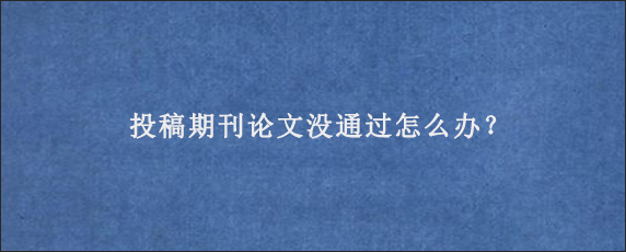 投稿期刊论文没通过怎么办？