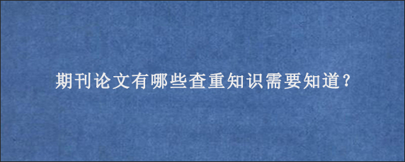 期刊论文有哪些查重知识需要知道？