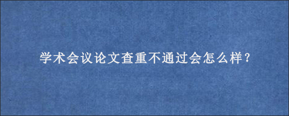 学术会议论文查重不通过会怎么样？