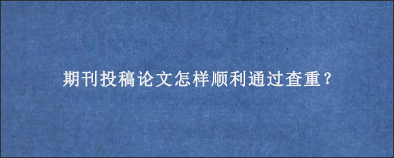 期刊投稿论文怎样顺利通过查重？