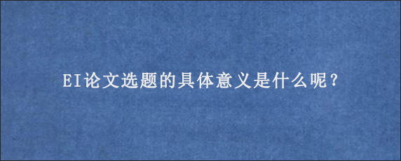 EI论文选题的具体意义是什么呢？