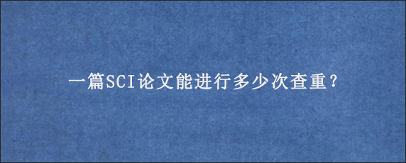 一篇SCI论文能进行多少次查重？