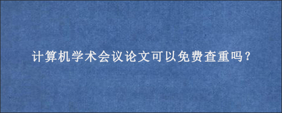 计算机学术会议论文可以免费查重吗？