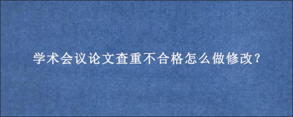 学术会议论文查重不合格怎么做修改？