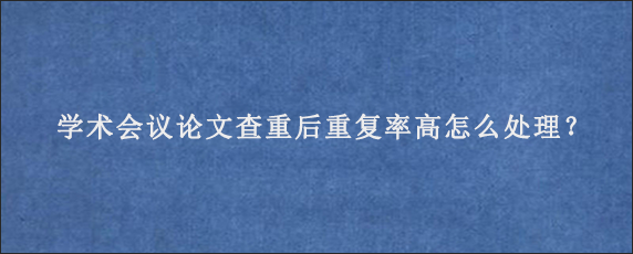 学术会议论文查重后重复率高怎么处理？