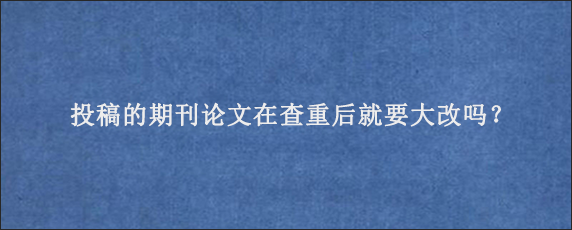 投稿的期刊论文在查重后就要大改吗？