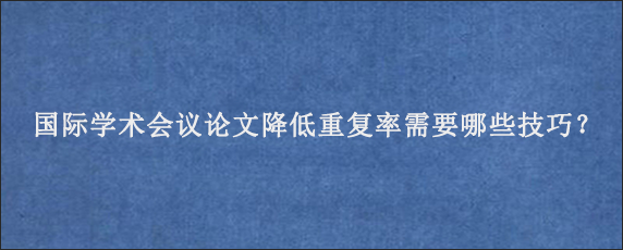 国际学术会议论文降低重复率需要哪些技巧？