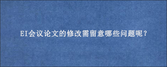 EI会议论文的修改需留意哪些问题呢？