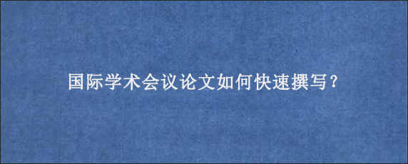 国际学术会议论文如何快速撰写？