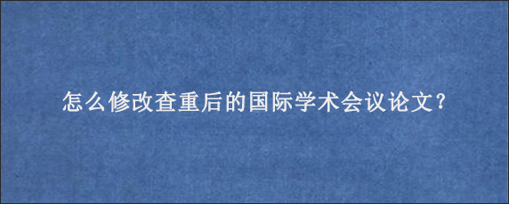 怎么修改查重后的国际学术会议论文？