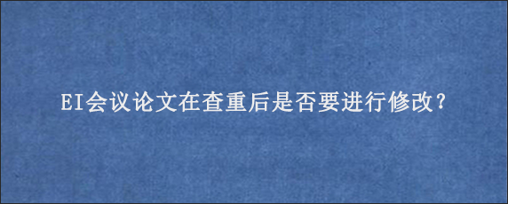 EI会议论文在查重后是否要进行修改？