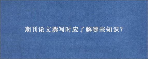 期刊论文撰写时应了解哪些知识？