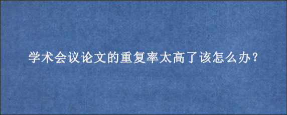 学术会议论文的重复率太高了该怎么办？