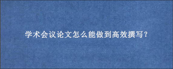 学术会议论文怎么能做到高效撰写？