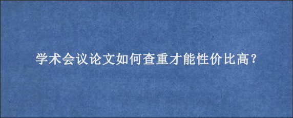 学术会议论文如何查重才能性价比高？