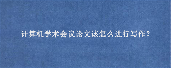 计算机学术会议论文该怎么进行写作？