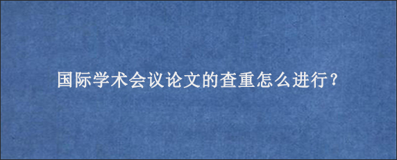 国际学术会议论文的查重怎么进行？