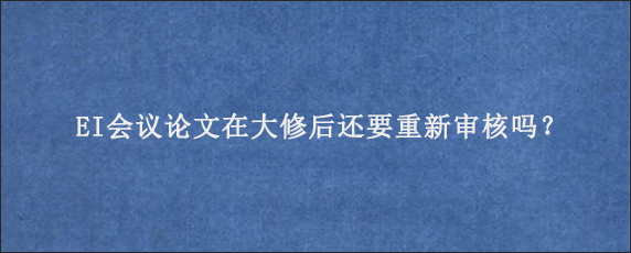 EI会议论文在大修后还要重新审核吗？