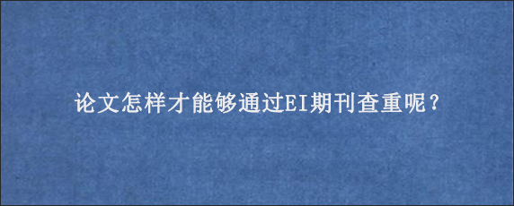 论文怎样才能够通过EI期刊查重呢？