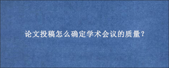 论文投稿怎么确定学术会议的质量？