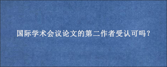 国际学术会议论文的第二作者受认可吗？