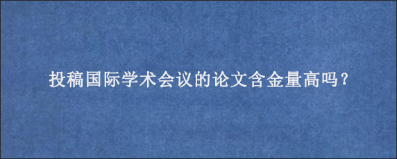 投稿国际学术会议的论文含金量高吗？