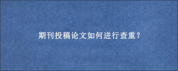 期刊投稿论文如何进行查重？