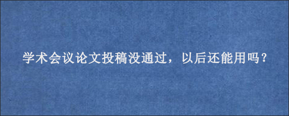 学术会议论文投稿没通过，以后还能用吗？