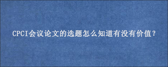 CPCI会议论文的选题怎么知道有没有价值？